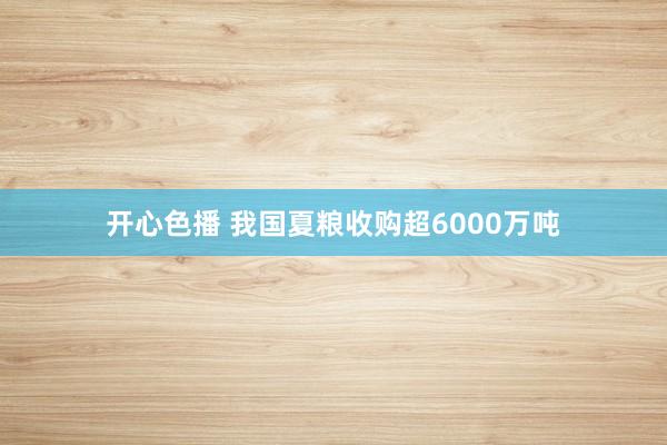 开心色播 我国夏粮收购超6000万吨