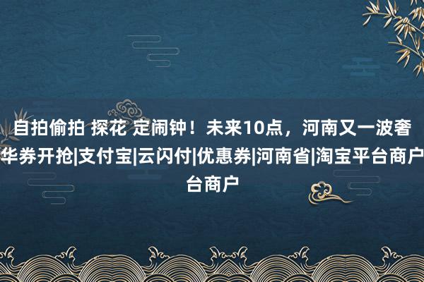 自拍偷拍 探花 定闹钟！未来10点，河南又一波奢华券开抢|支付宝|云闪付|优惠券|河南省|淘宝平台商户