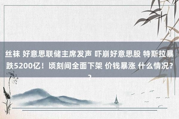 丝袜 好意思联储主席发声 吓崩好意思股 特斯拉暴跌5200亿！顷刻间全面下架 价钱暴涨 什么情况？