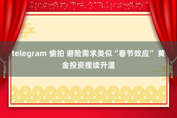 telegram 偷拍 避险需求类似“春节效应” 黄金投资捏续升温