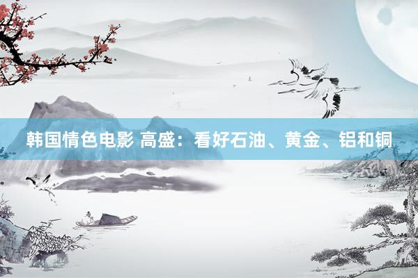 韩国情色电影 高盛：看好石油、黄金、铝和铜