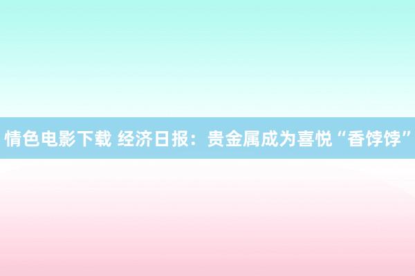 情色电影下载 经济日报：贵金属成为喜悦“香饽饽”