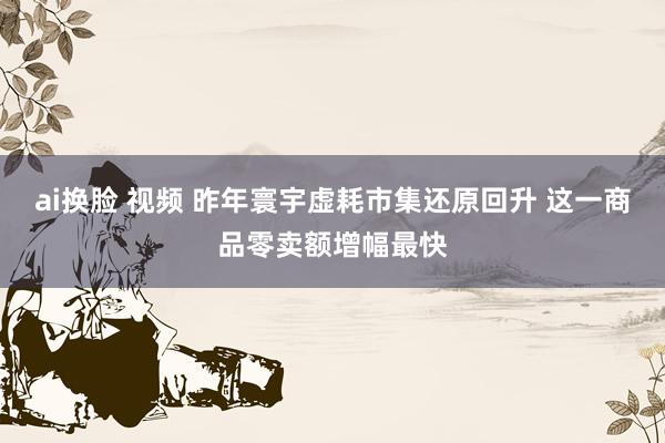 ai换脸 视频 昨年寰宇虚耗市集还原回升 这一商品零卖额增幅最快