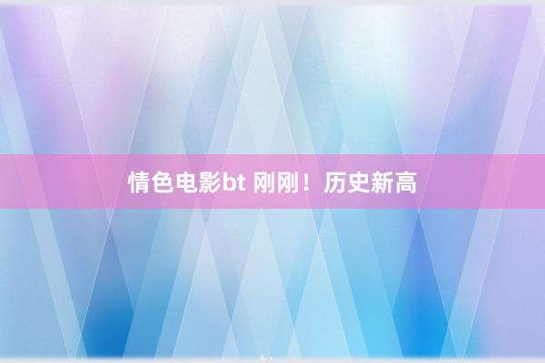 情色电影bt 刚刚！历史新高