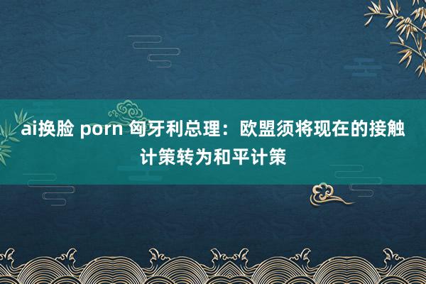 ai换脸 porn 匈牙利总理：欧盟须将现在的接触计策转为和平计策