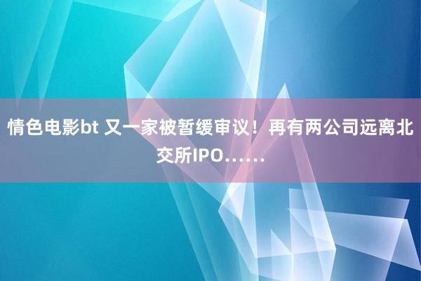 情色电影bt 又一家被暂缓审议！再有两公司远离北交所IPO……