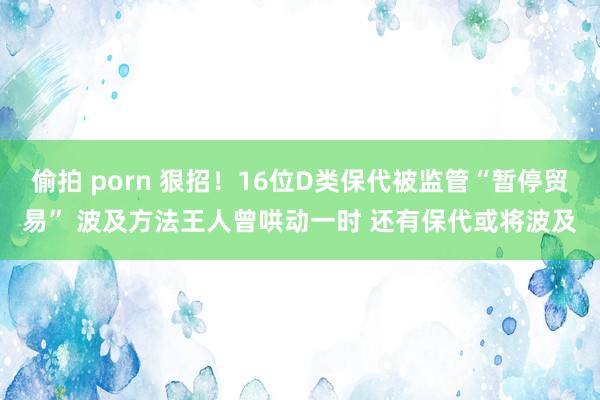 偷拍 porn 狠招！16位D类保代被监管“暂停贸易” 波及方法王人曾哄动一时 还有保代或将波及