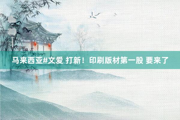 马来西亚#文爱 打新！印刷版材第一股 要来了