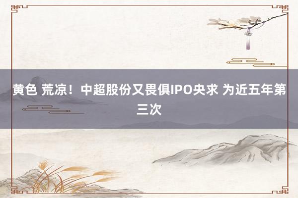 黄色 荒凉！中超股份又畏俱IPO央求 为近五年第三次