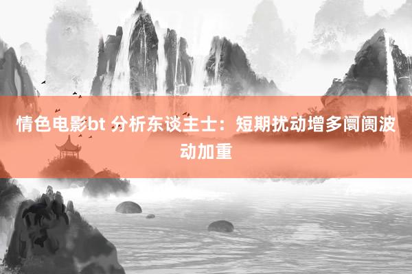情色电影bt 分析东谈主士：短期扰动增多阛阓波动加重