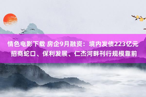 情色电影下载 房企9月融资：境内发债223亿元 招商蛇口、保利发展、仁杰河畔刊行规模靠前