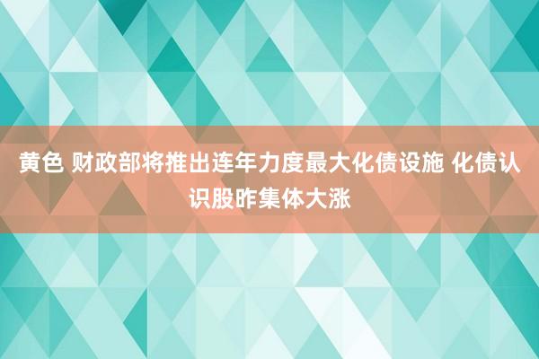 黄色 财政部将推出连年力度最大化债设施 化债认识股昨集体大涨