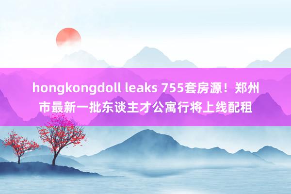 hongkongdoll leaks 755套房源！郑州市最新一批东谈主才公寓行将上线配租
