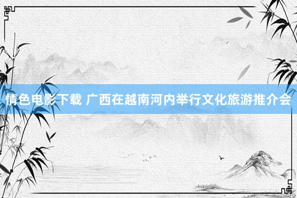 情色电影下载 广西在越南河内举行文化旅游推介会