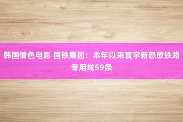 韩国情色电影 国铁集团：本年以来寰宇新怒放铁路专用线59条