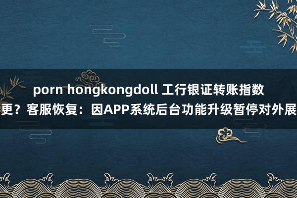 porn hongkongdoll 工行银证转账指数停更？客服恢复：因APP系统后台功能升级暂停对外展示