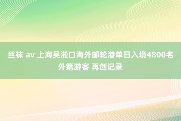 丝袜 av 上海吴淞口海外邮轮港单日入境4800名外籍游客 再创记录