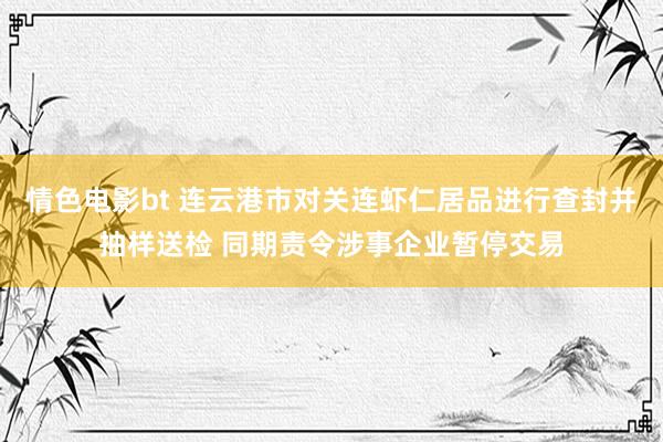 情色电影bt 连云港市对关连虾仁居品进行查封并抽样送检 同期责令涉事企业暂停交易