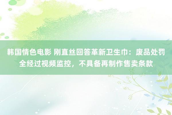 韩国情色电影 刚直丝回答革新卫生巾：废品处罚全经过视频监控，不具备再制作售卖条款