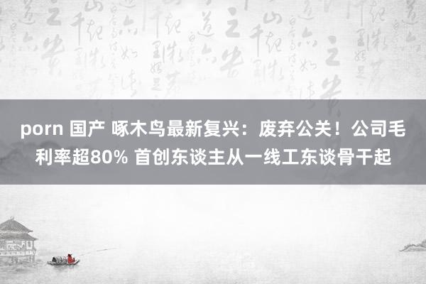 porn 国产 啄木鸟最新复兴：废弃公关！公司毛利率超80% 首创东谈主从一线工东谈骨干起