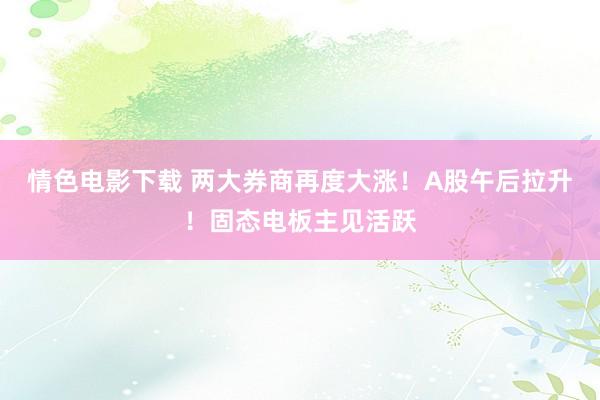 情色电影下载 两大券商再度大涨！A股午后拉升！固态电板主见活跃