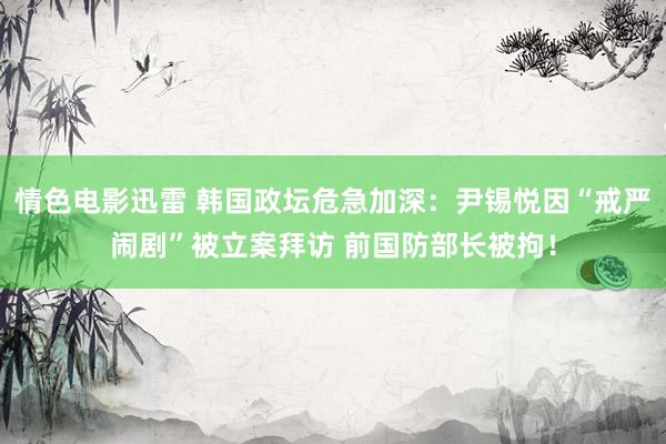 情色电影迅雷 韩国政坛危急加深：尹锡悦因“戒严闹剧”被立案拜访 前国防部长被拘！