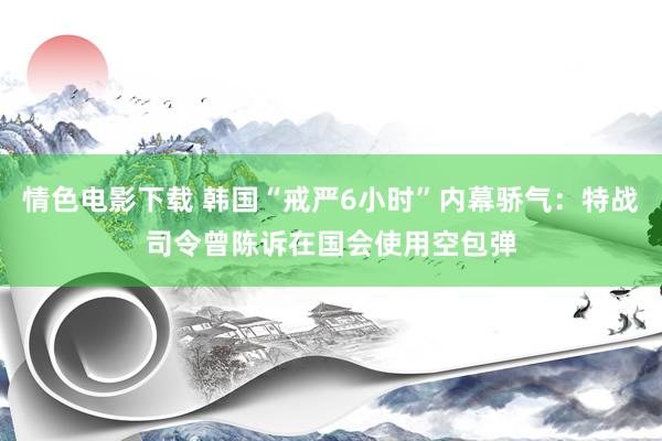 情色电影下载 韩国“戒严6小时”内幕骄气：特战司令曾陈诉在国会使用空包弹