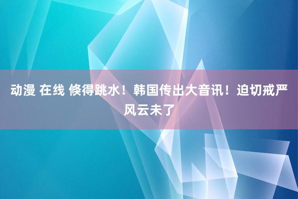 动漫 在线 倏得跳水！韩国传出大音讯！迫切戒严风云未了