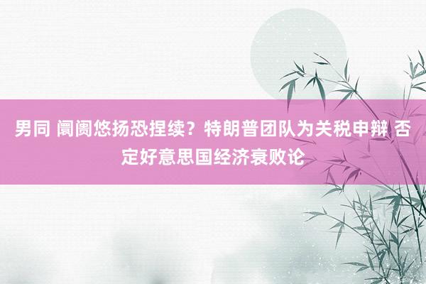 男同 阛阓悠扬恐捏续？特朗普团队为关税申辩 否定好意思国经济衰败论