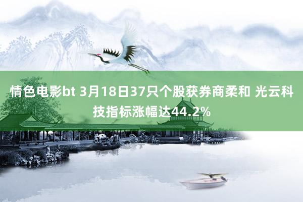 情色电影bt 3月18日37只个股获券商柔和 光云科技指标涨幅达44.2%