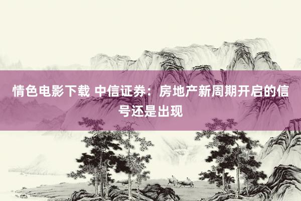 情色电影下载 中信证券：房地产新周期开启的信号还是出现