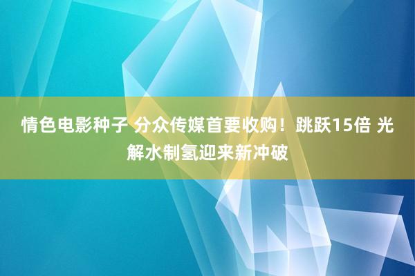 情色电影种子 分众传媒首要收购！跳跃15倍 光解水制氢迎来新冲破