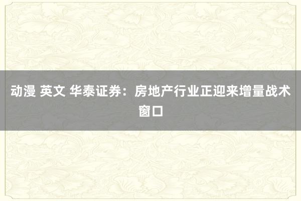 动漫 英文 华泰证券：房地产行业正迎来增量战术窗口