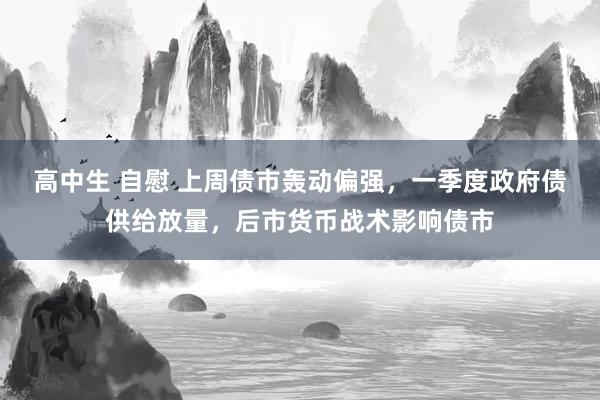 高中生 自慰 上周债市轰动偏强，一季度政府债供给放量，后市货币战术影响债市