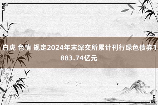 白虎 色情 规定2024年末深交所累计刊行绿色债券1883.74亿元