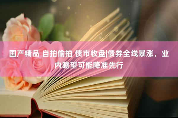 国产精品 自拍偷拍 债市收盘|债券全线暴涨，业内瞻望可能降准先行